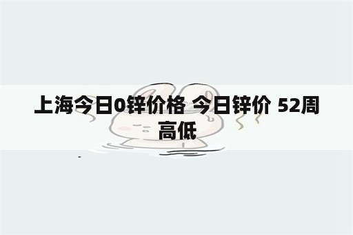 上海今日0锌价格 今日锌价 52周高低