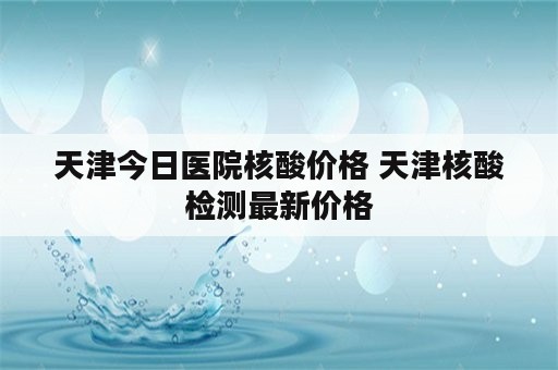 天津今日医院核酸价格 天津核酸检测最新价格