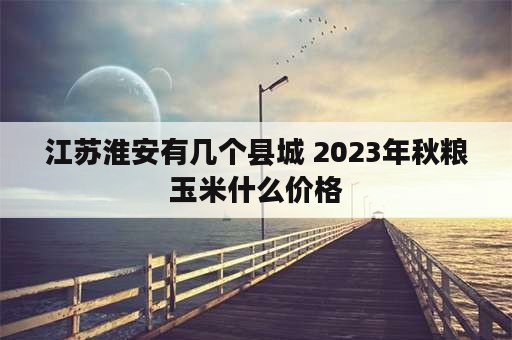 江苏淮安有几个县城 2023年秋粮玉米什么价格
