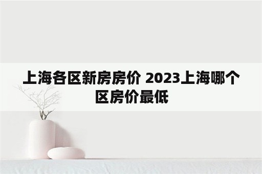 上海各区新房房价 2023上海哪个区房价最低