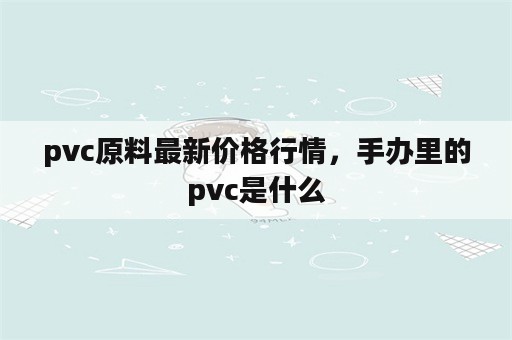 pvc原料最新价格行情，手办里的pvc是什么
