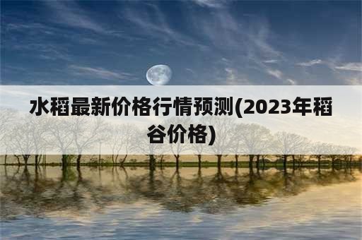 水稻最新价格行情预测(2023年稻谷价格)